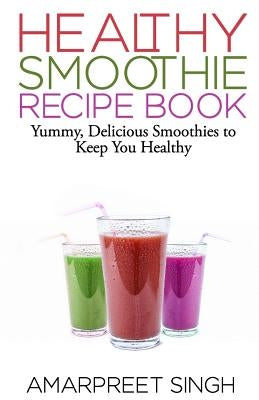 SMOOTHIES - Healthy Smoothie Recipe Book: Yummy, Delicious Smoothies to keep you healthy and in shape by Singh, Amarpreet