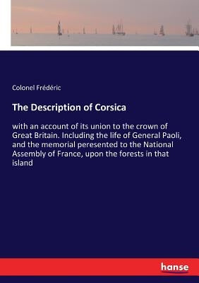 The Description of Corsica: with an account of its union to the crown of Great Britain. Including the life of General Paoli, and the memorial peresent by Frédéric, Colonel