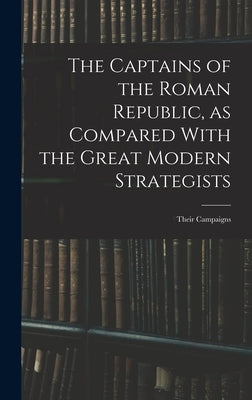 The Captains of the Roman Republic, as Compared With the Great Modern Strategists; Their Campaigns by Anonymous