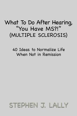 What to Do After Hearing, ''You Have MS?!'' (Multiple Sclerosis): 40 Ideas to Normalize Life When Not in Remission by Lally, Stephen J.