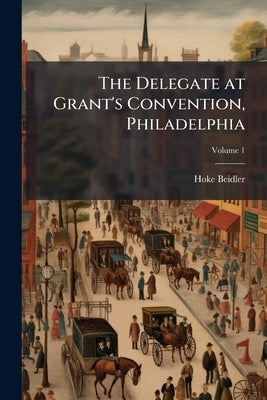 The Delegate at Grant's Convention, Philadelphia; Volume 1 by Beidler, Hoke