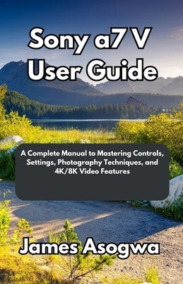 Sony a7 V User Guide: A Complete Manual to Mastering Controls, Settings, Photography Techniques, and 4K/8K Video Features by Asogwa, James