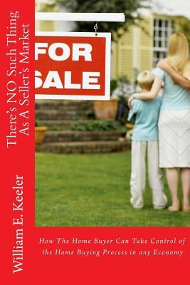 There's No Such Thing as a Seller's Market: How the Home Buyer Can Take Control of the Buying Process in Any Economy by Keeler, William E.