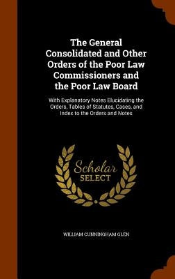 The General Consolidated and Other Orders of the Poor Law Commissioners and the Poor Law Board: With Explanatory Notes Elucidating the Orders, Tables by Glen, William Cunningham