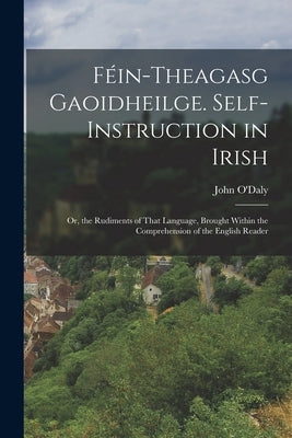 Féin-Theagasg Gaoidheilge. Self-Instruction in Irish: Or, the Rudiments of That Language, Brought Within the Comprehension of the English Reader by O'Daly, John