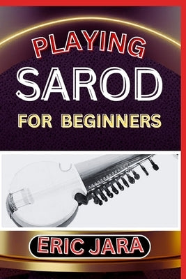 Playing Sarod for Beginners: Complete Procedural Melody Guide To Understand, Learn And Master How To Play Sarod Like A Pro Even With No Former Expe by Jara, Eric