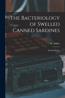 The Bacteriology of Swelled Canned Sardines [microform]: Interim Report by Sadler, W. (Wilfrid) 1883-1933