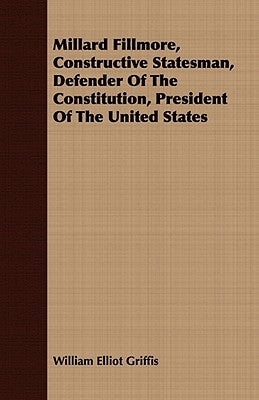 Millard Fillmore, Constructive Statesman, Defender of the Constitution, President of the United States by Griffis, William Elliot
