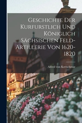 Geschichte der Kurfurstlich und Königlich Sächsischen Feld-Artillerie von 1620-1820 by Kretschmar, Alfred Von