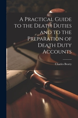A Practical Guide to the Death Duties and to the Preparation of Death Duty Accounts by Beatty, Charles