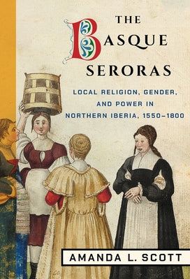 The Basque Seroras: Local Religion, Gender, and Power in Northern Iberia, 1550-1800 by Scott, Amanda L.