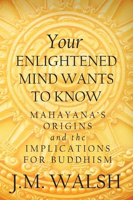 Your Enlightened Mind Wants to Know: Mahayana's Origins and the Implications for Buddhism by Walsh, J. M.