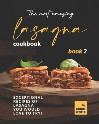 The Most Amazing Lasagna Cookbook - Book 2: Exceptional Recipes of Lasagna You Would Love to Try! by White, Brian