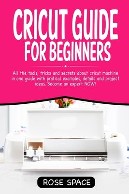 Cricut Guide For Beginners: All The Tools, Tricks And Secrets About Cricut Machine In One Guide With Pratical Examples, Details And Project Ideas. by Space, Rose