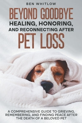 Beyond Goodbye - Healing, Honoring, and Reconnecting After Pet Loss: A Comprehensive Guide to Grieving, Remembering, and Finding Peace After the Death by Whitlow, Ben