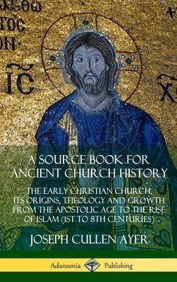 A Source Book for Ancient Church History: The Early Christian Church, its Origins, Theology and Growth from the Apostolic Age to the Rise of Islam (1s by Ayer, Joseph Cullen