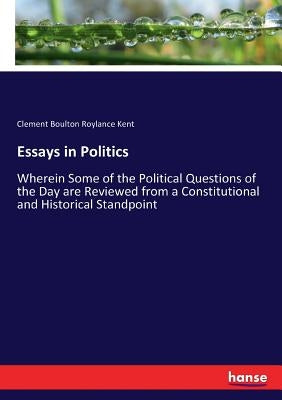Essays in Politics: Wherein Some of the Political Questions of the Day are Reviewed from a Constitutional and Historical Standpoint by Kent, Clement Boulton Roylance