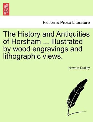 The History and Antiquities of Horsham ... Illustrated by Wood Engravings and Lithographic Views. by Dudley, Howard