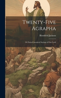 Twenty-Five Agrapha: Or Extra-Canonical Sayings of Our Lord by Jackson, Blomfield