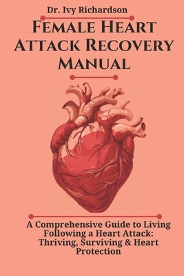 Female Heart Attack Recovery Manual: A Comprehensive Guide to Living Following a Heart Attack: Thriving, Surviving & Heart Protection by Richardson, Ivy