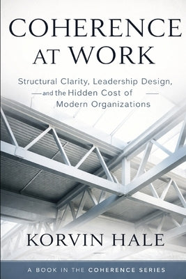 Coherence at Work: Structural Clarity, Leadership Design, and the Hidden Cost of Modern Organizations by Hale, Korvin