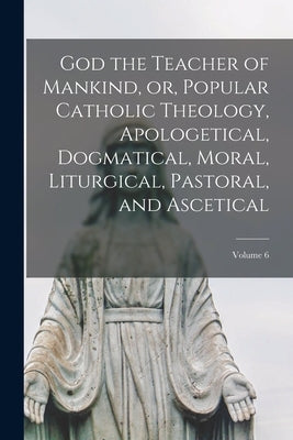 God the Teacher of Mankind, or, Popular Catholic Theology, Apologetical, Dogmatical, Moral, Liturgical, Pastoral, and Ascetical; Volume 6 by Anonymous