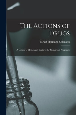 The Actions of Drugs: A Course of Elementary Lectures for Students of Pharmacy by Sollmann, Torald Hermann