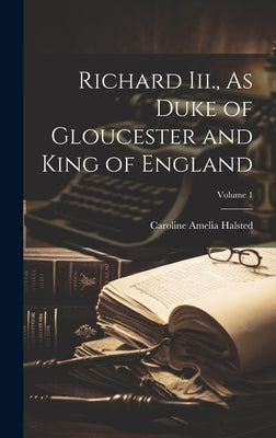 Richard Iii., As Duke of Gloucester and King of England; Volume 1 by Halsted, Caroline Amelia