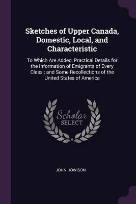 Sketches of Upper Canada, Domestic, Local, and Characteristic: To Which Are Added, Practical Details for the Information of Emigrants of Every Class; by Howison, John