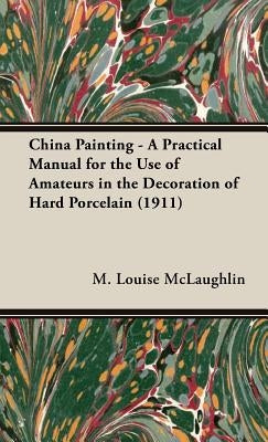 China Painting - A Practical Manual for the Use of Amateurs in the Decoration of Hard Porcelain (1911) by McLaughlin, M. Louise