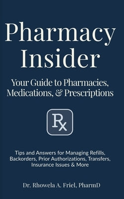 Pharmacy Insider: Your Guide to Pharmacies, Medications & Prescriptions: Tips and Answers for Managing Refills, Backorders, Prior Authorizations, Tran by Friel Pharmd, Rhowela Albana