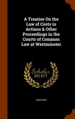 A Treatise On the Law of Costs in Actions & Other Proceedings in the Courts of Common Law at Westminster by Gray, John