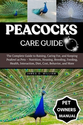 Peacocks Care Guide: The Complete Guide to Raising, Caring For, and Keeping Peafowl as Pets - Nutrition, Housing, Breeding, Feeding, Health, Interacti by William, James O.