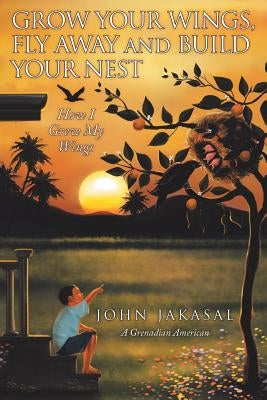 Grow Your Wings, Fly Away and Build Your Nest: How I Grew My Wings by Jakasal, John