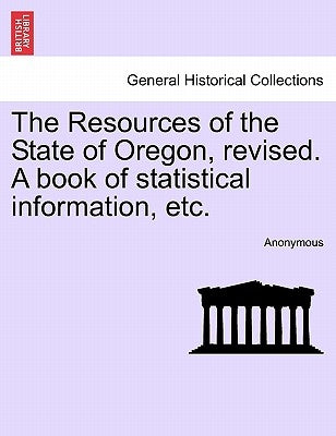 The Resources of the State of Oregon, Revised. a Book of Statistical Information, Etc. by Anonymous
