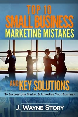 Top 10 Small Business Marketing Mistakes: And Key Solutions To Successfully Market And Advertise Your Business by Story, J. Wayne