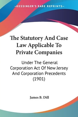 The Statutory And Case Law Applicable To Private Companies: Under The General Corporation Act Of New Jersey And Corporation Precedents (1901) by Dill, James B.