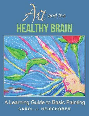 Art and the Healthy Brain: A Learning Guide to Basic Painting by Heischober, Carol J.