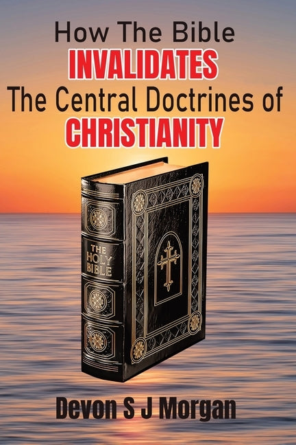 How the Bible Invalidates the Central doctrines of Christianity by Morgan, Devon S. J.
