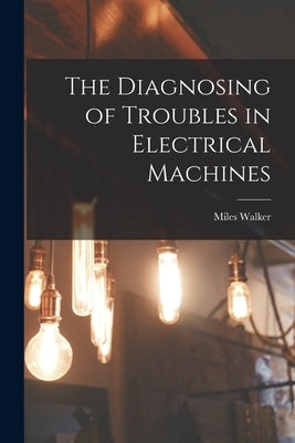 The Diagnosing of Troubles in Electrical Machines by Walker, Miles