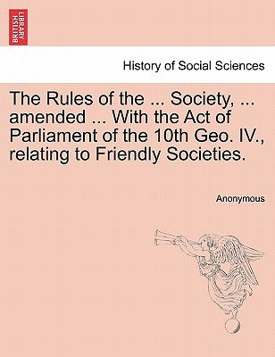 The Rules of the ... Society, ... Amended ... with the Act of Parliament of the 10th Geo. IV., Relating to Friendly Societies. by Anonymous