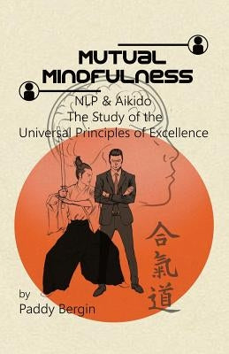 Mutual Mindfulness: NLP & AIKIDO, The study of the Universal Principles of Excellence by Bergin, Paddy