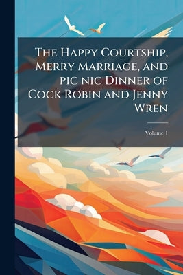 The Happy Courtship, Merry Marriage, and pic nic Dinner of Cock Robin and Jenny Wren: To Which is Added, Alas! the Doleful Death of the Bridegroom; Vo by Anonymous
