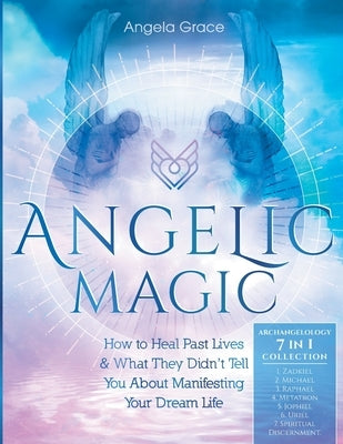 Angelic Magic: How to Heal Past Lives & What They Didn't Tell You About Manifesting Your Dream Life (7 in 1 Collection) by Grace, Angela