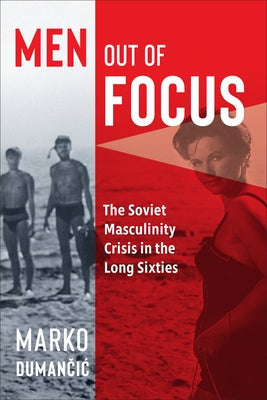 Men Out of Focus: The Soviet Masculinity Crisis in the Long Sixties by Dumančic, Marko