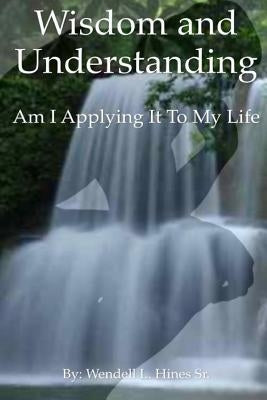 Wisdom and Understanding: Am I Applying It To My Life by Hines Sr, Wendell L.