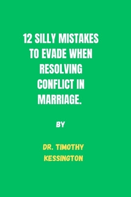 12 Silly Mistakes to Evade When Resolving Conflicts in Marriage. by Kessington, Timothy