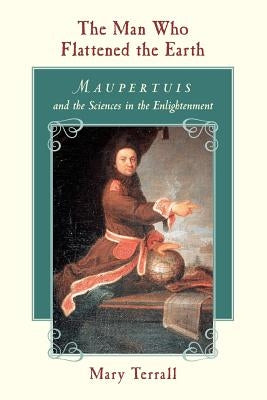 The Man Who Flattened the Earth: Maupertuis and the Sciences in the Enlightenment by Terrall, Mary
