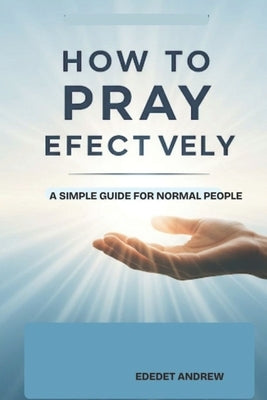 How to pray effectively: A Simple Guide for Normal People.: Prayer characterized by boldness, declaration and profound understanding of one's identity by Andrew, Ededet