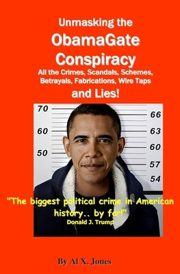 UnMasking the ObamaGate Conspiracy: All the Crimes, Scandals, Schemes, Betrayals, Fabrications, Wire Taps and Lies! by Jones, Al X.